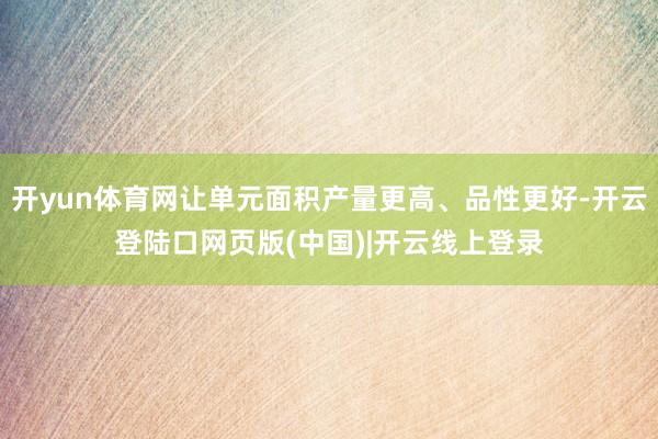 开yun体育网让单元面积产量更高、品性更好-开云登陆口网页版(中国)|开云线上登录