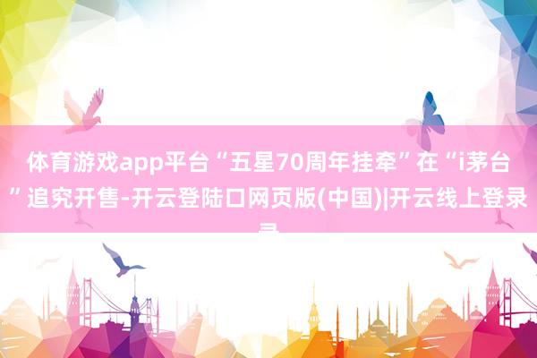 体育游戏app平台“五星70周年挂牵”在“i茅台”追究开售-开云登陆口网页版(中国)|开云线上登录
