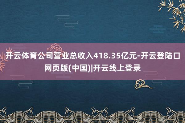 开云体育公司营业总收入418.35亿元-开云登陆口网页版(中国)|开云线上登录