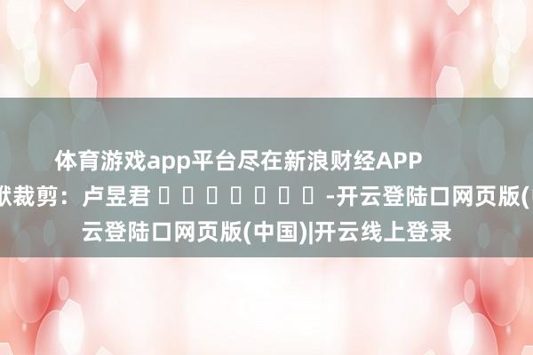 体育游戏app平台尽在新浪财经APP            						包袱裁剪：卢昱君 							-开云登陆口网页版(中国)|开云线上登录