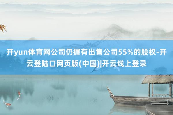 开yun体育网公司仍握有出售公司55%的股权-开云登陆口网页版(中国)|开云线上登录