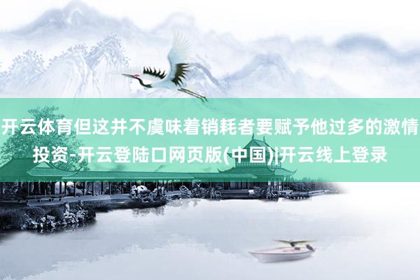 开云体育但这并不虞味着销耗者要赋予他过多的激情投资-开云登陆口网页版(中国)|开云线上登录