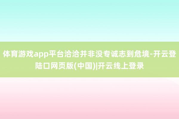 体育游戏app平台洽洽并非没专诚志到危境-开云登陆口网页版(中国)|开云线上登录