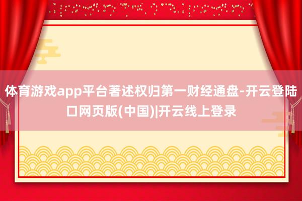 体育游戏app平台著述权归第一财经通盘-开云登陆口网页版(中国)|开云线上登录