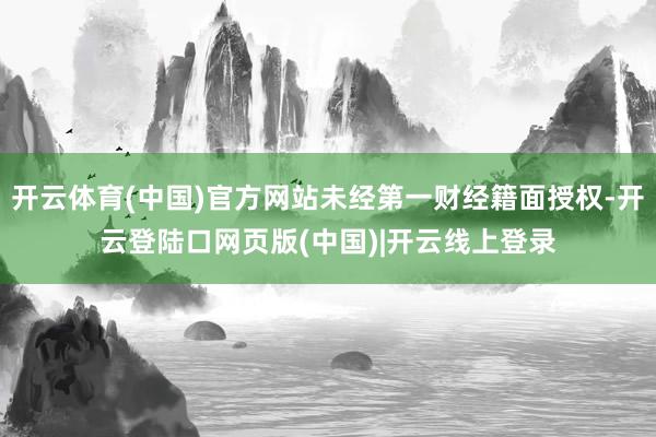 开云体育(中国)官方网站未经第一财经籍面授权-开云登陆口网页版(中国)|开云线上登录