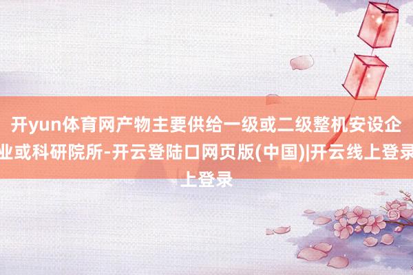开yun体育网产物主要供给一级或二级整机安设企业或科研院所-开云登陆口网页版(中国)|开云线上登录