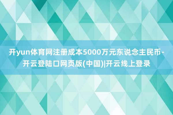 开yun体育网注册成本5000万元东说念主民币-开云登陆口网页版(中国)|开云线上登录