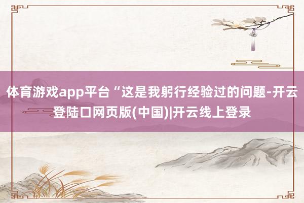 体育游戏app平台“这是我躬行经验过的问题-开云登陆口网页版(中国)|开云线上登录
