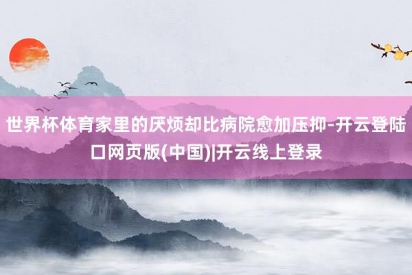世界杯体育家里的厌烦却比病院愈加压抑-开云登陆口网页版(中国)|开云线上登录