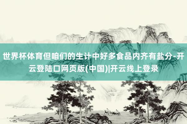世界杯体育但咱们的生计中好多食品内齐有盐分-开云登陆口网页版(中国)|开云线上登录