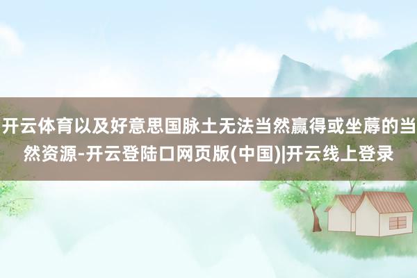 开云体育以及好意思国脉土无法当然赢得或坐蓐的当然资源-开云登陆口网页版(中国)|开云线上登录