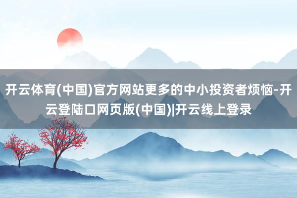 开云体育(中国)官方网站更多的中小投资者烦恼-开云登陆口网页版(中国)|开云线上登录