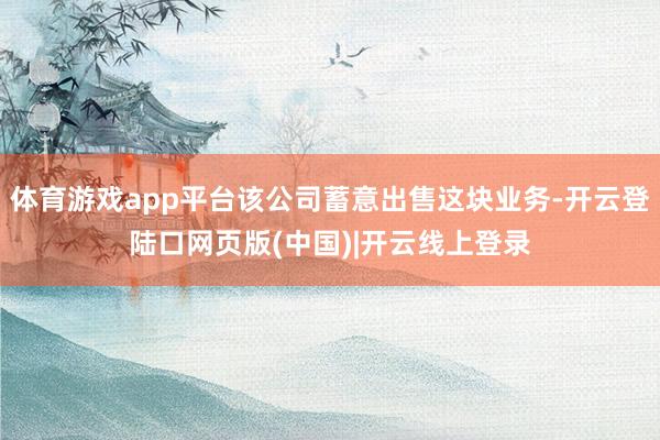体育游戏app平台该公司蓄意出售这块业务-开云登陆口网页版(中国)|开云线上登录