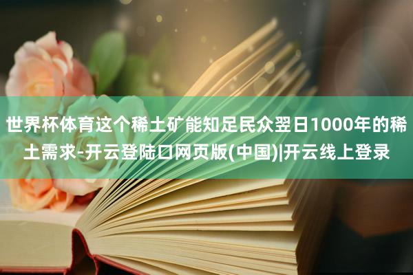 世界杯体育这个稀土矿能知足民众翌日1000年的稀土需求-开云登陆口网页版(中国)|开云线上登录