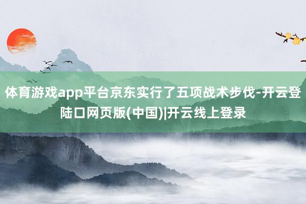 体育游戏app平台京东实行了五项战术步伐-开云登陆口网页版(中国)|开云线上登录
