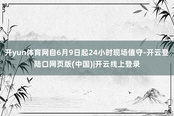开yun体育网自6月9日起24小时现场值守-开云登陆口网页版(中国)|开云线上登录