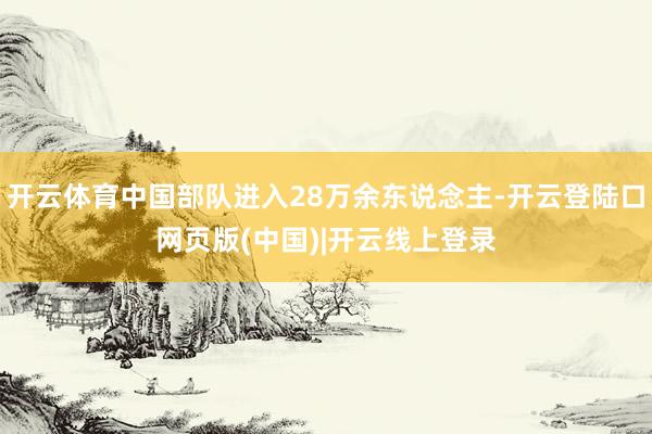 开云体育中国部队进入28万余东说念主-开云登陆口网页版(中国)|开云线上登录