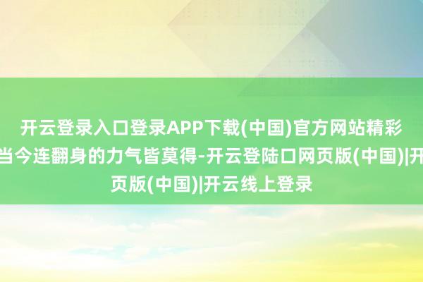 开云登录入口登录APP下载(中国)官方网站精彩节选：可她当今连翻身的力气皆莫得-开云登陆口网页版(中国)|开云线上登录