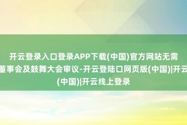开云登录入口登录APP下载(中国)官方网站无需另行召开董事会及鼓舞大会审议-开云登陆口网页版(中国)|开云线上登录