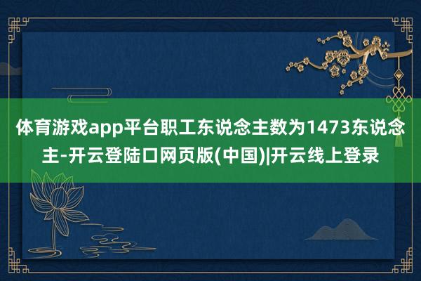 体育游戏app平台职工东说念主数为1473东说念主-开云登陆口网页版(中国)|开云线上登录