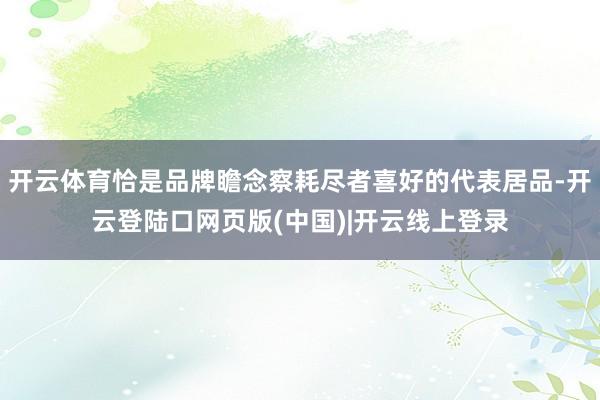 开云体育恰是品牌瞻念察耗尽者喜好的代表居品-开云登陆口网页版(中国)|开云线上登录