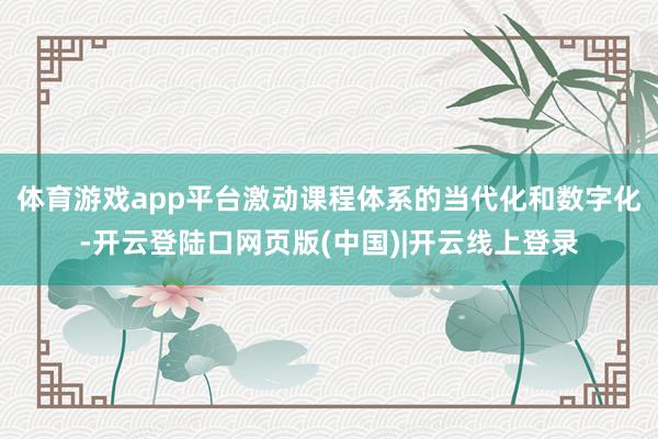 体育游戏app平台激动课程体系的当代化和数字化-开云登陆口网页版(中国)|开云线上登录