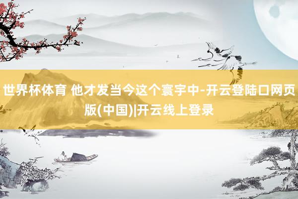 世界杯体育 他才发当今这个寰宇中-开云登陆口网页版(中国)|开云线上登录