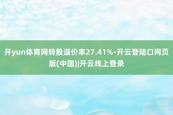 开yun体育网转股溢价率27.41%-开云登陆口网页版(中国)|开云线上登录