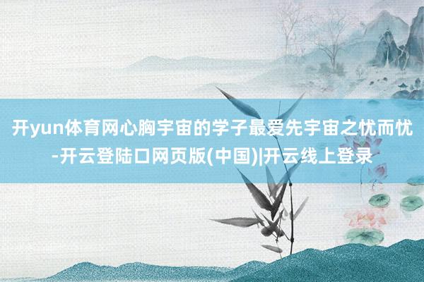 开yun体育网心胸宇宙的学子最爱先宇宙之忧而忧-开云登陆口网页版(中国)|开云线上登录