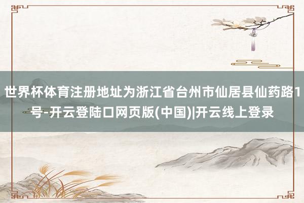 世界杯体育注册地址为浙江省台州市仙居县仙药路1号-开云登陆口网页版(中国)|开云线上登录