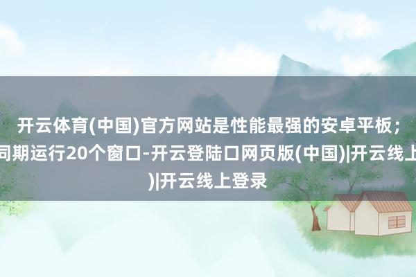 开云体育(中国)官方网站是性能最强的安卓平板；最多同期运行20个窗口-开云登陆口网页版(中国)|开云线上登录
