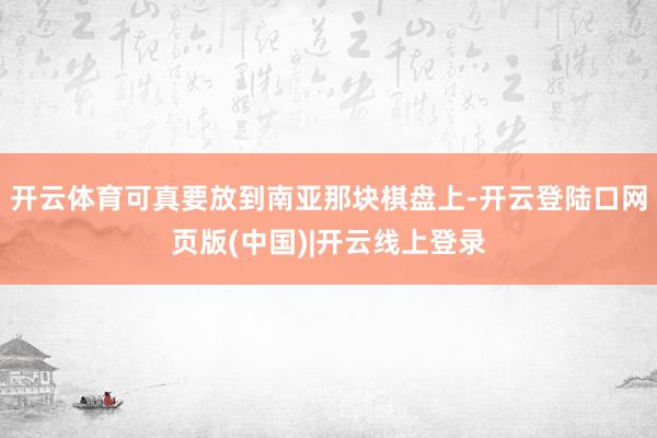 开云体育可真要放到南亚那块棋盘上-开云登陆口网页版(中国)|开云线上登录