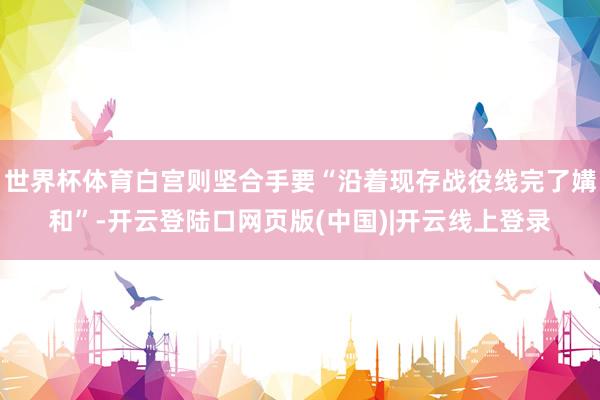 世界杯体育白宫则坚合手要“沿着现存战役线完了媾和”-开云登陆口网页版(中国)|开云线上登录