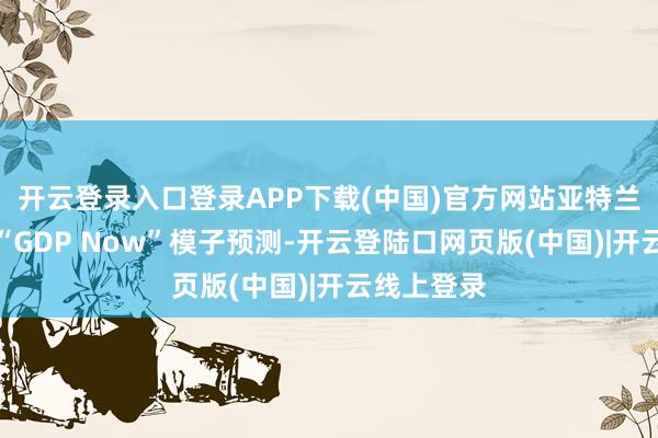 开云登录入口登录APP下载(中国)官方网站亚特兰大联储的“GDP Now”模子预测-开云登陆口网页版(中国)|开云线上登录