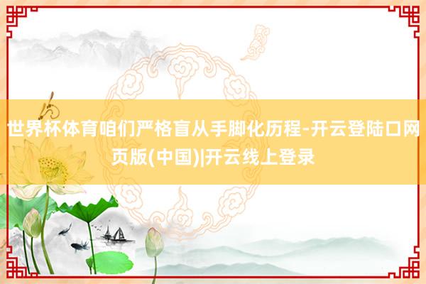 世界杯体育咱们严格盲从手脚化历程-开云登陆口网页版(中国)|开云线上登录