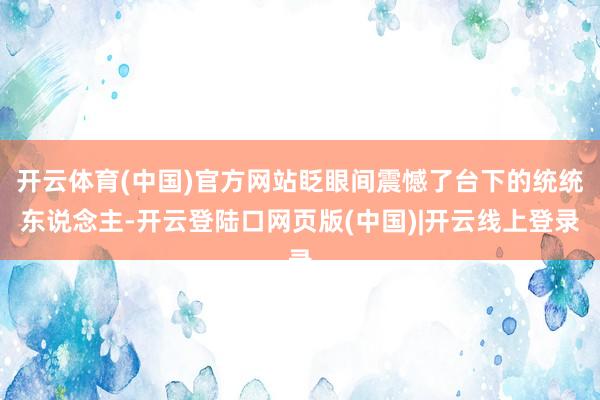 开云体育(中国)官方网站眨眼间震憾了台下的统统东说念主-开云登陆口网页版(中国)|开云线上登录