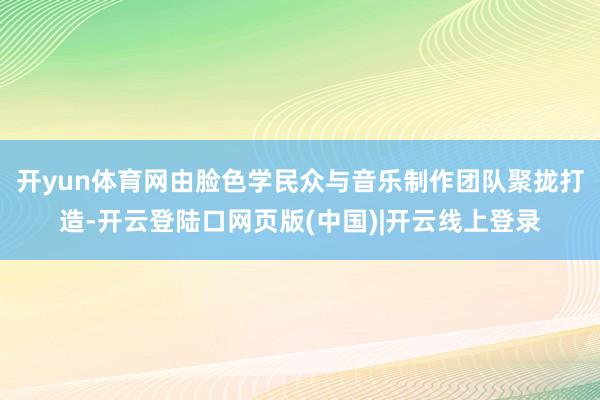 开yun体育网由脸色学民众与音乐制作团队聚拢打造-开云登陆口网页版(中国)|开云线上登录