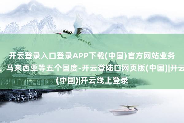 开云登录入口登录APP下载(中国)官方网站业务遮盖泰国、马来西亚等五个国度-开云登陆口网页版(中国)|开云线上登录