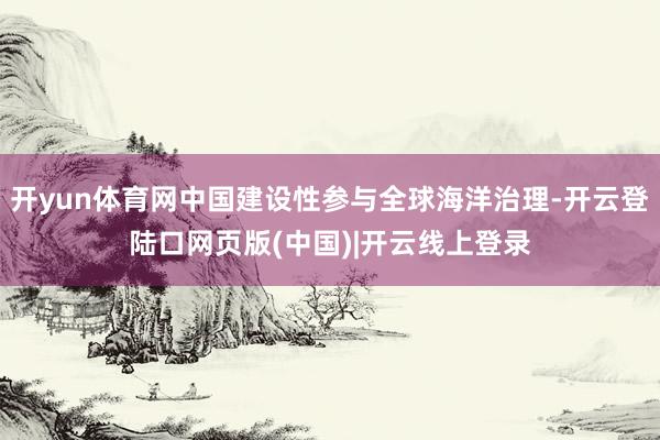 开yun体育网中国建设性参与全球海洋治理-开云登陆口网页版(中国)|开云线上登录