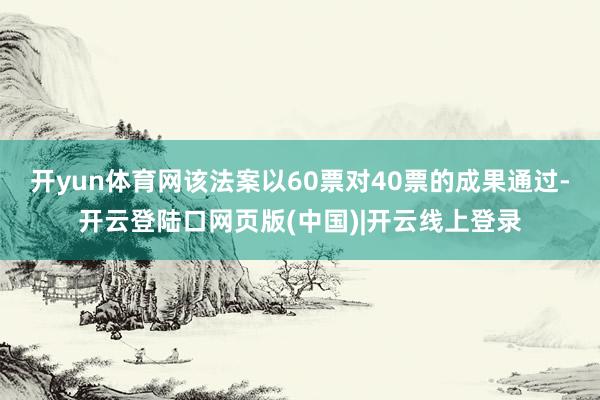 开yun体育网该法案以60票对40票的成果通过-开云登陆口网页版(中国)|开云线上登录