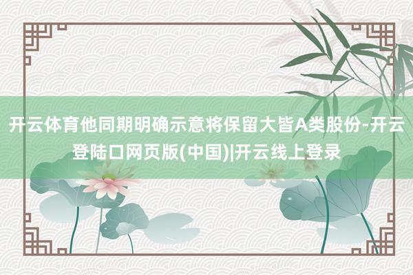 开云体育他同期明确示意将保留大皆A类股份-开云登陆口网页版(中国)|开云线上登录