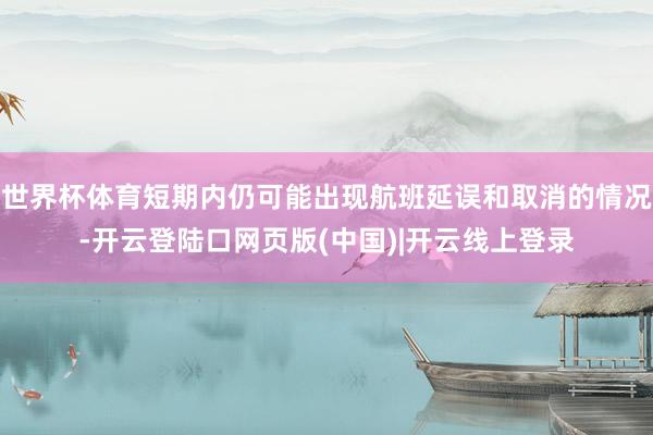 世界杯体育短期内仍可能出现航班延误和取消的情况-开云登陆口网页版(中国)|开云线上登录