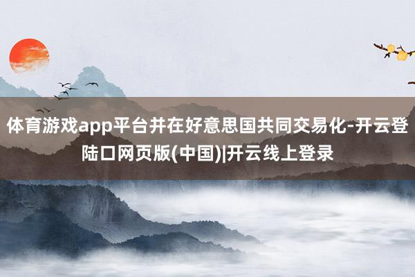 体育游戏app平台并在好意思国共同交易化-开云登陆口网页版(中国)|开云线上登录