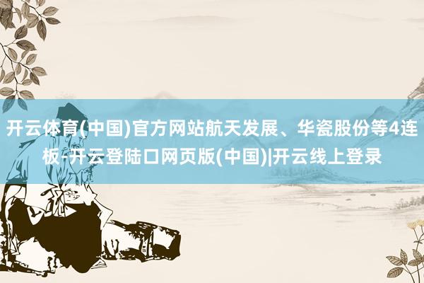 开云体育(中国)官方网站航天发展、华瓷股份等4连板-开云登陆口网页版(中国)|开云线上登录