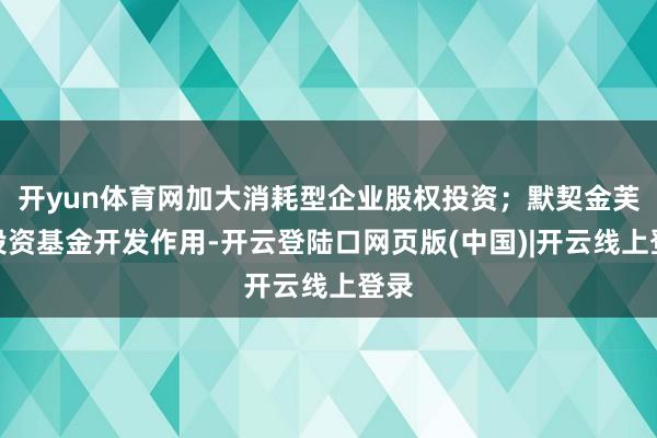 开yun体育网加大消耗型企业股权投资；默契金芙蓉投资基金开发作用-开云登陆口网页版(中国)|开云线上登录