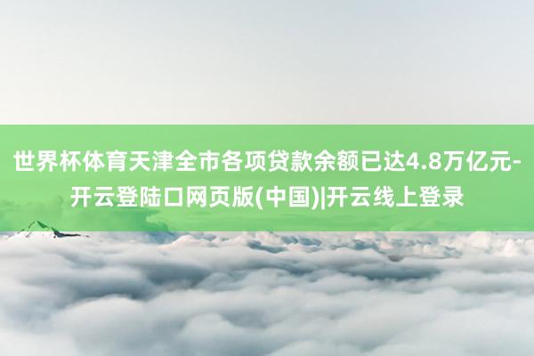 世界杯体育天津全市各项贷款余额已达4.8万亿元-开云登陆口网页版(中国)|开云线上登录