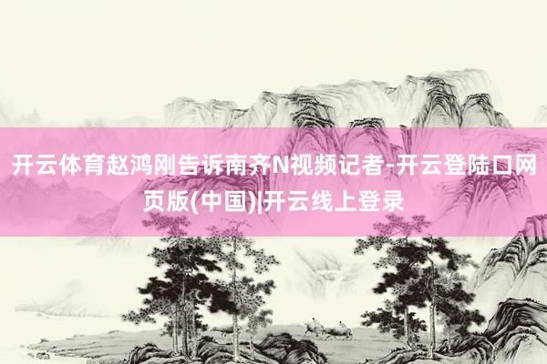 开云体育赵鸿刚告诉南齐N视频记者-开云登陆口网页版(中国)|开云线上登录