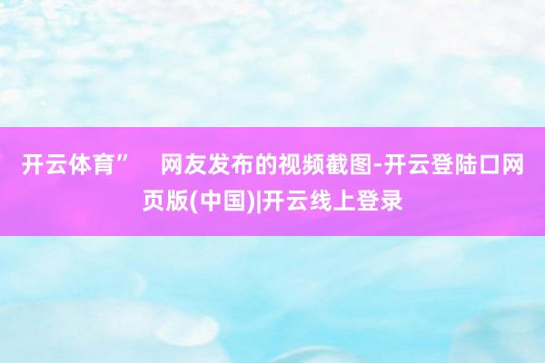 开云体育”    网友发布的视频截图-开云登陆口网页版(中国)|开云线上登录