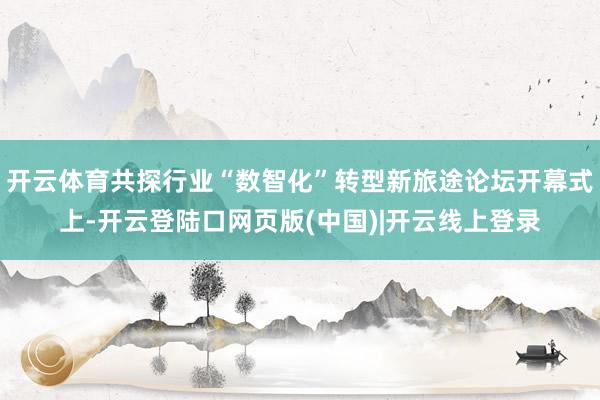 开云体育共探行业“数智化”转型新旅途论坛开幕式上-开云登陆口网页版(中国)|开云线上登录