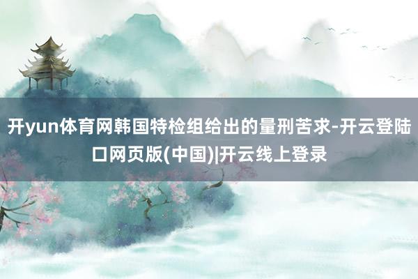 开yun体育网韩国特检组给出的量刑苦求-开云登陆口网页版(中国)|开云线上登录